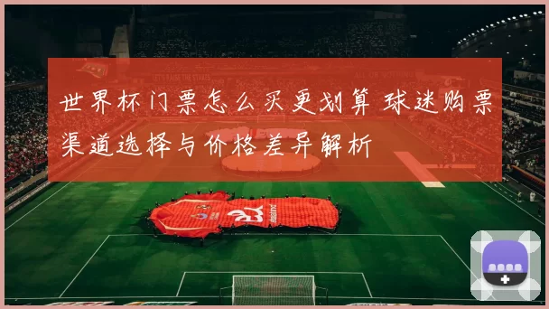 世界杯门票怎么买更划算 球迷购票渠道选择与价格差异解析