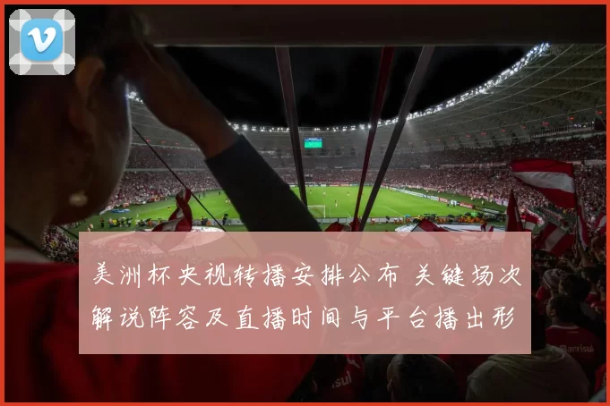 美洲杯央视转播安排公布 关键场次解说阵容及直播时间与平台播出形式敲定