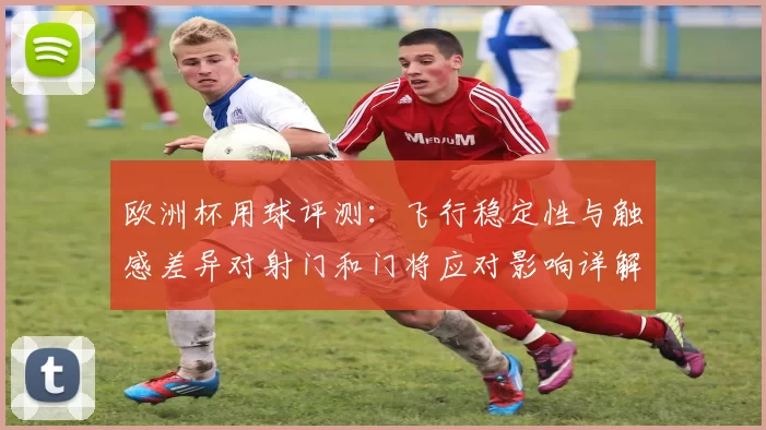 欧洲杯用球评测：飞行稳定性与触感差异对射门和门将应对影响详解