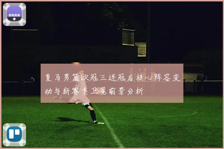 皇马男篮欧冠三连冠后核心阵容变动与新赛季卫冕前景分析