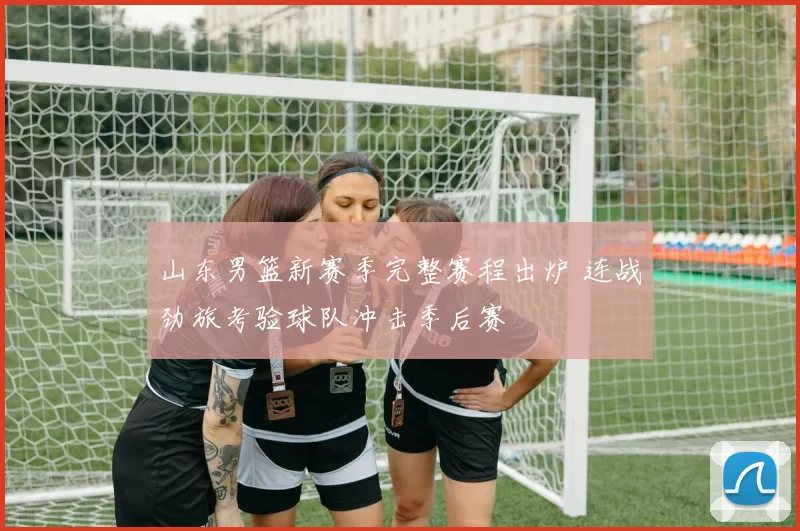 山东男篮新赛季完整赛程出炉 连战劲旅考验球队冲击季后赛