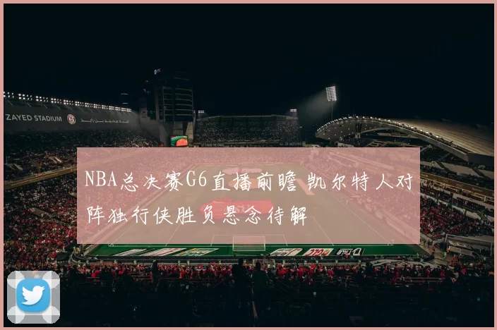 NBA总决赛G6直播前瞻 凯尔特人对阵独行侠胜负悬念待解