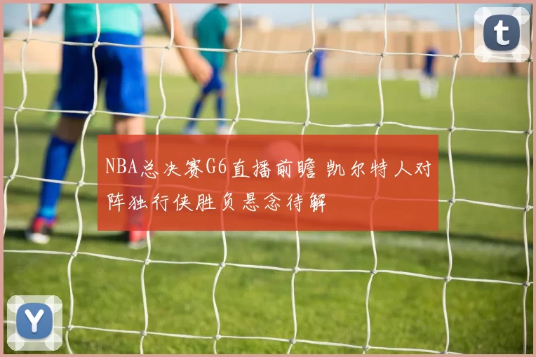 NBA总决赛G6直播前瞻 凯尔特人对阵独行侠胜负悬念待解