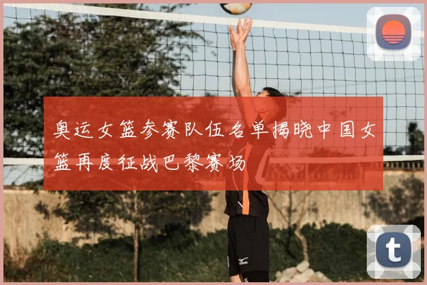 奥运女篮参赛队伍名单揭晓中国女篮再度征战巴黎赛场