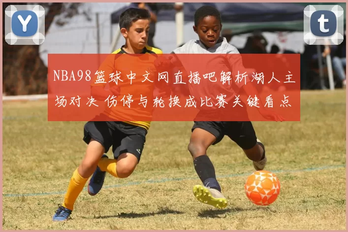 NBA98篮球中文网直播吧解析湖人主场对决 伤停与轮换成比赛关键看点