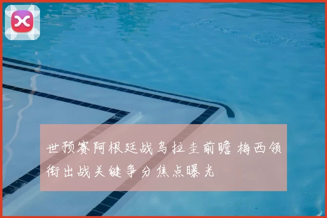 世预赛阿根廷战乌拉圭前瞻 梅西领衔出战关键争分焦点曝光