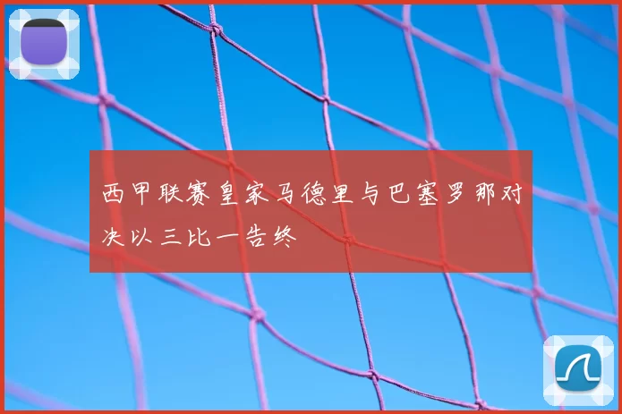 西甲联赛皇家马德里与巴塞罗那对决以三比一告终