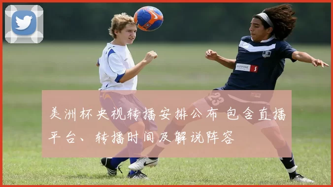 美洲杯央视转播安排公布 包含直播平台、转播时间及解说阵容