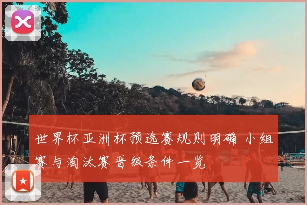 世界杯亚洲杯预选赛规则明确 小组赛与淘汰赛晋级条件一览