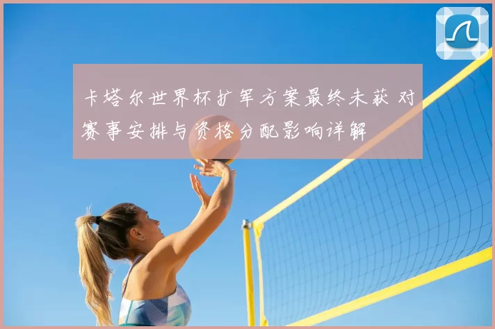 卡塔尔世界杯扩军方案最终未获 对赛事安排与资格分配影响详解