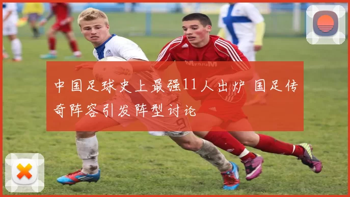 中国足球史上最强11人出炉 国足传奇阵容引发阵型讨论