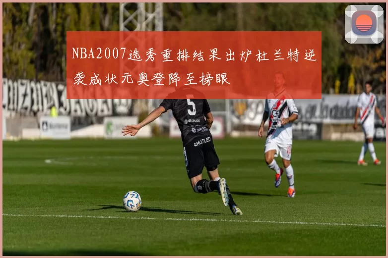 NBA2007选秀重排结果出炉杜兰特逆袭成状元奥登降至榜眼