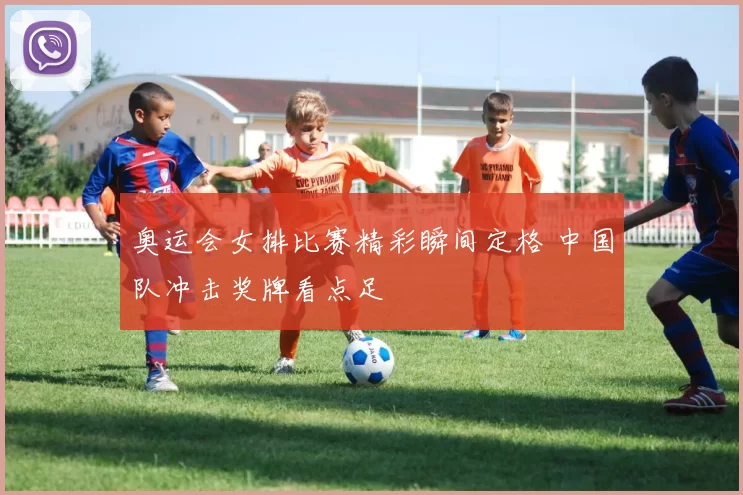 奥运会女排比赛精彩瞬间定格 中国队冲击奖牌看点足