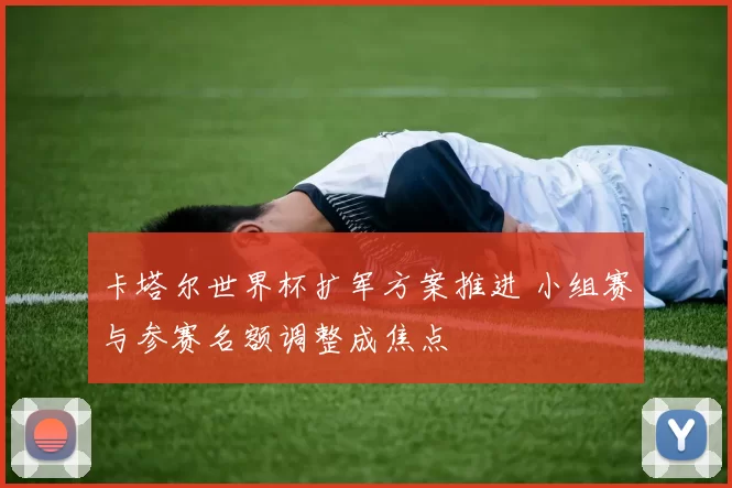 卡塔尔世界杯扩军方案推进 小组赛与参赛名额调整成焦点