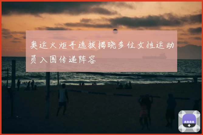 奥运火炬手选拔揭晓多位女性运动员入围传递阵容