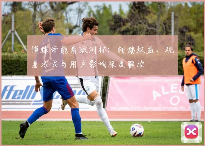 懂球帝能看欧洲杯：转播权益、观看方式与用户影响深度解读