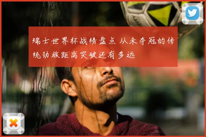 瑞士世界杯战绩盘点 从未夺冠的传统劲旅距离突破还有多远