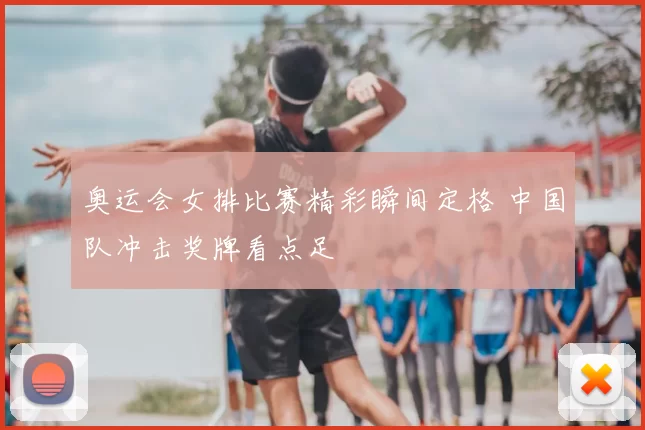 奥运会女排比赛精彩瞬间定格 中国队冲击奖牌看点足