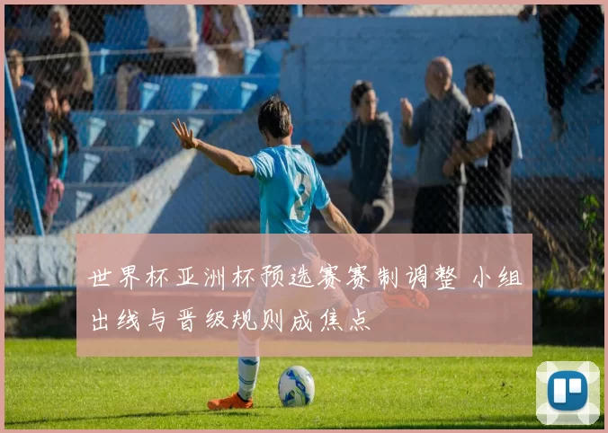 世界杯亚洲杯预选赛赛制调整 小组出线与晋级规则成焦点