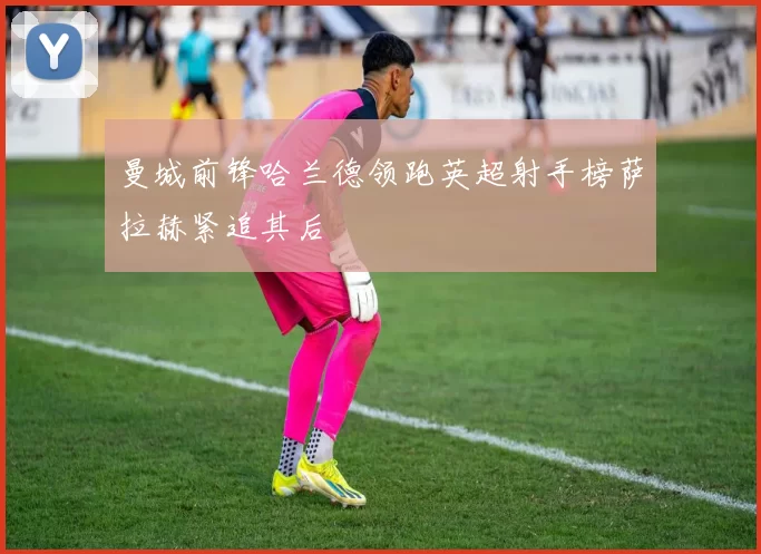 曼城前锋哈兰德领跑英超射手榜萨拉赫紧追其后