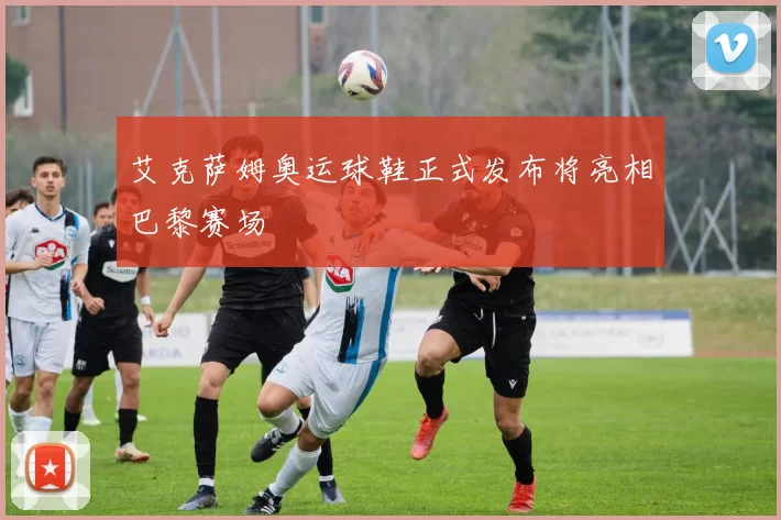 艾克萨姆奥运球鞋正式发布将亮相巴黎赛场