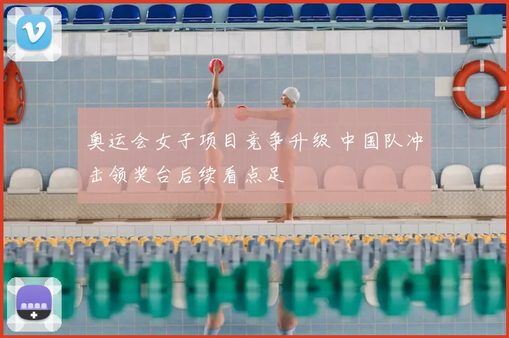奥运会女子项目竞争升级 中国队冲击领奖台后续看点足