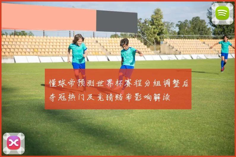 懂球帝预测世界杯赛程分组调整后夺冠热门及竞猜赔率影响解读