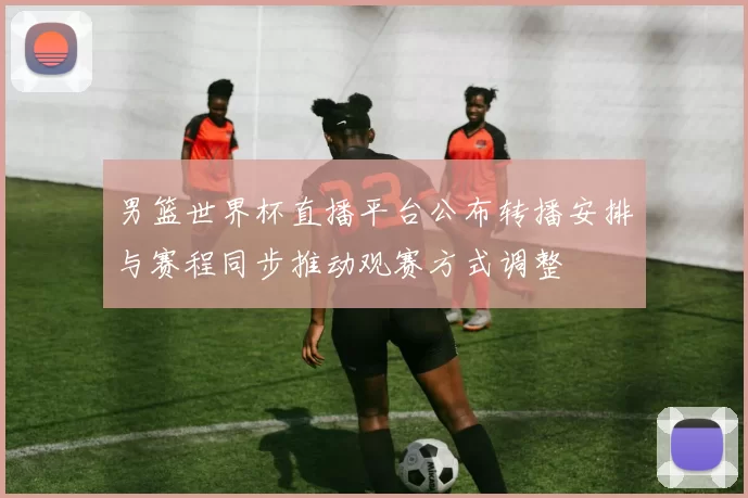 男篮世界杯直播平台公布转播安排与赛程同步推动观赛方式调整