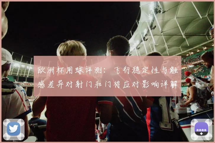 欧洲杯用球评测：飞行稳定性与触感差异对射门和门将应对影响详解