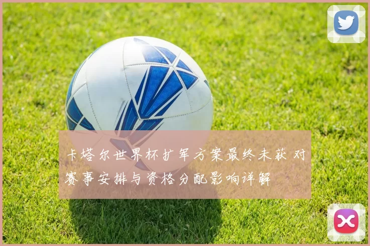 卡塔尔世界杯扩军方案最终未获 对赛事安排与资格分配影响详解