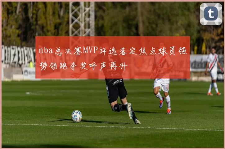 nba总决赛MVP评选落定焦点球员强势领跑夺奖呼声再升