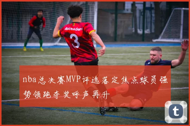nba总决赛MVP评选落定焦点球员强势领跑夺奖呼声再升