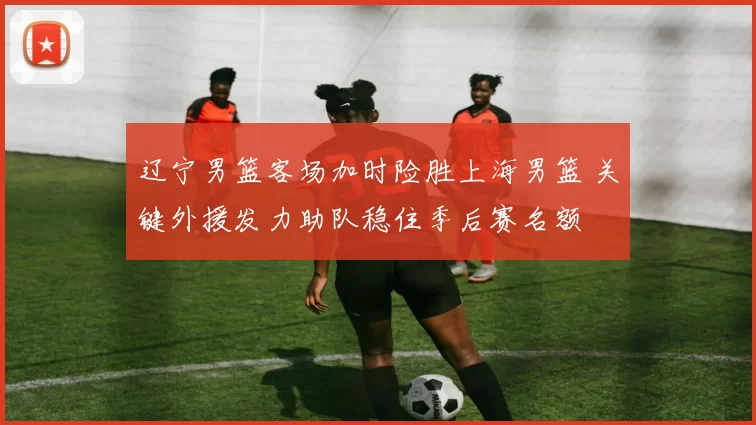 辽宁男篮客场加时险胜上海男篮 关键外援发力助队稳住季后赛名额