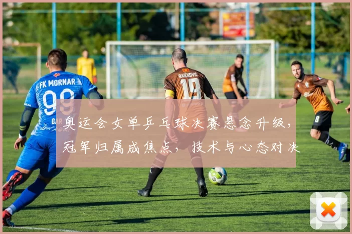 奥运会女单乒乓球决赛悬念升级，冠军归属成焦点，技术与心态对决看点凸显