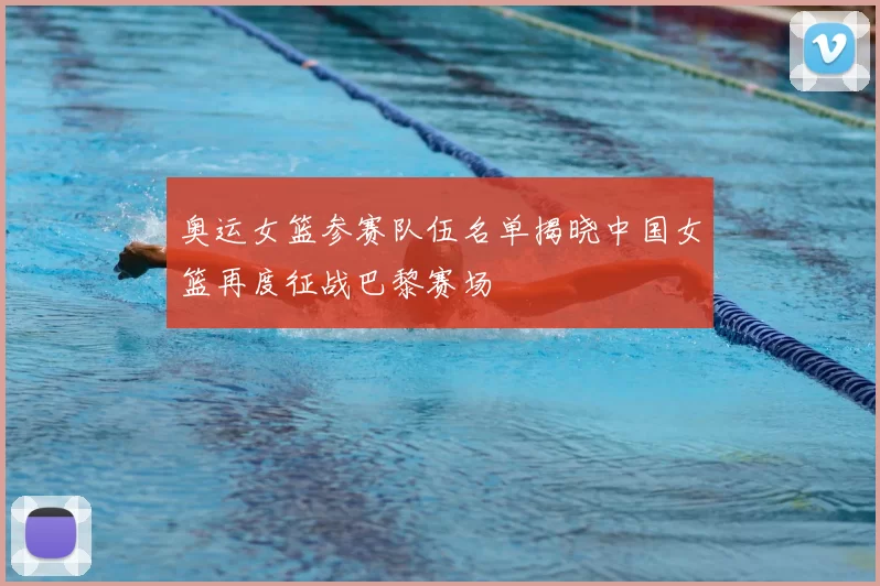 奥运女篮参赛队伍名单揭晓中国女篮再度征战巴黎赛场