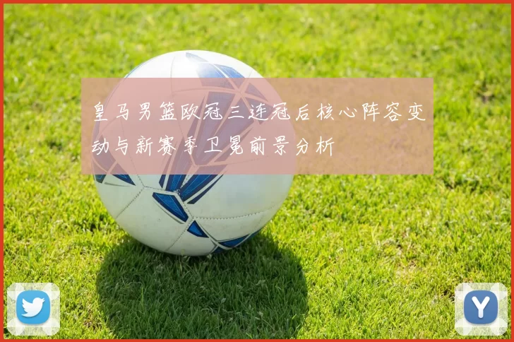 皇马男篮欧冠三连冠后核心阵容变动与新赛季卫冕前景分析