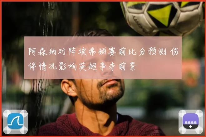 阿森纳对阵埃弗顿赛前比分预测 伤停情况影响英超争夺前景