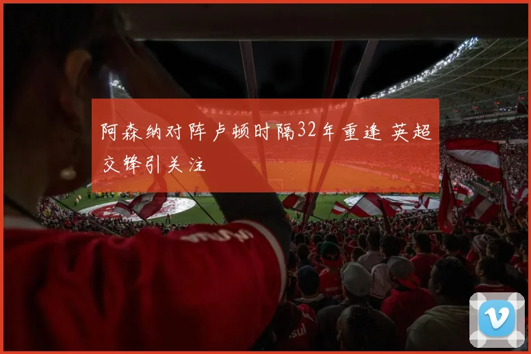 阿森纳对阵卢顿时隔32年重逢 英超交锋引关注