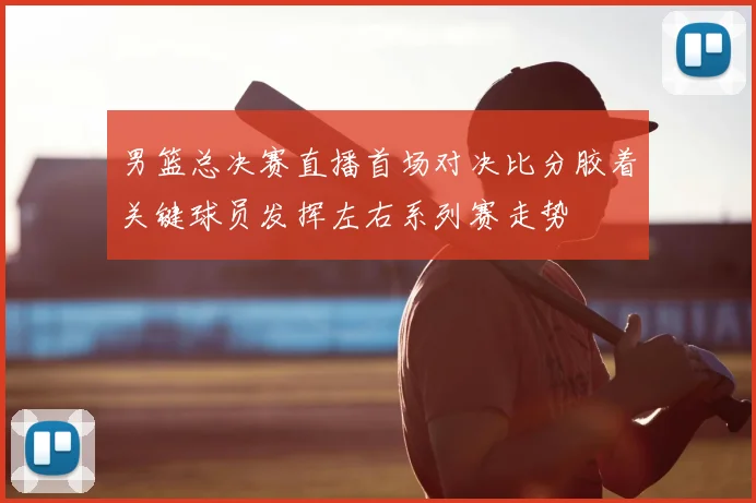 男篮总决赛直播首场对决比分胶着关键球员发挥左右系列赛走势