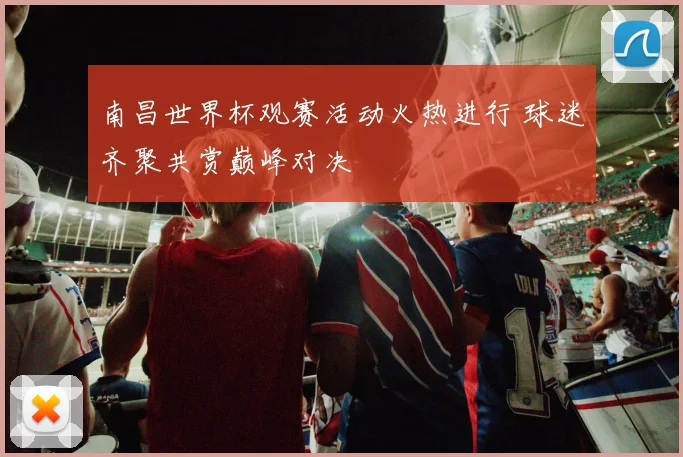 南昌世界杯观赛活动火热进行 球迷齐聚共赏巅峰对决
