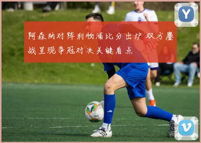 阿森纳对阵利物浦比分出炉 双方鏖战呈现争冠对决关键看点