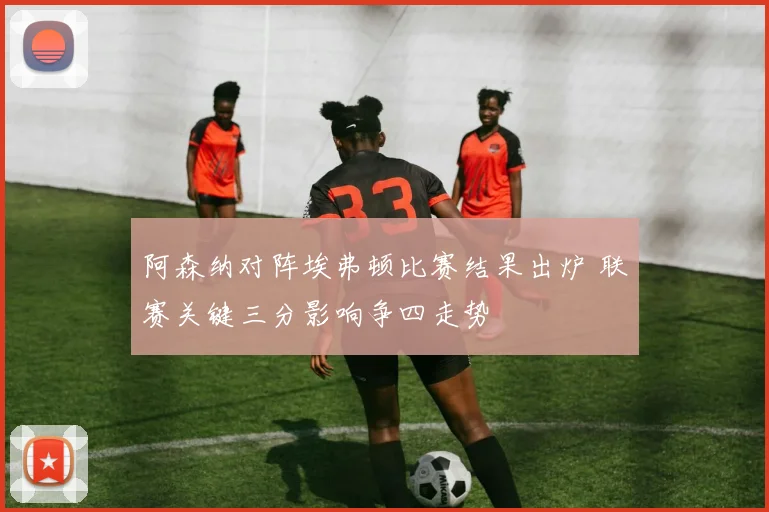 阿森纳对阵埃弗顿比赛结果出炉 联赛关键三分影响争四走势