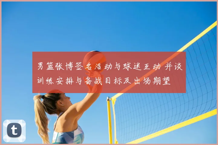 男篮张博签名活动与球迷互动 并谈训练安排与备战目标及出场期望