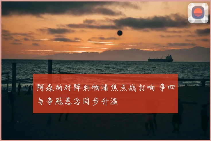 阿森纳对阵利物浦焦点战打响 争四与争冠悬念同步升温