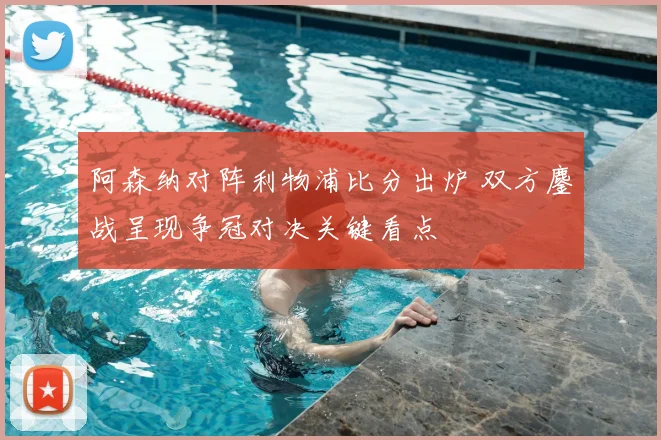阿森纳对阵利物浦比分出炉 双方鏖战呈现争冠对决关键看点