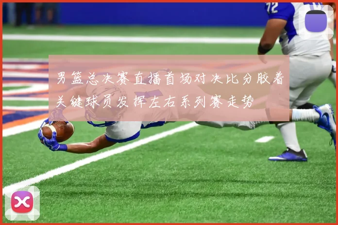 男篮总决赛直播首场对决比分胶着关键球员发挥左右系列赛走势