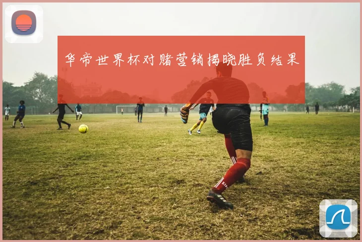 华帝世界杯对赌营销揭晓胜负结果