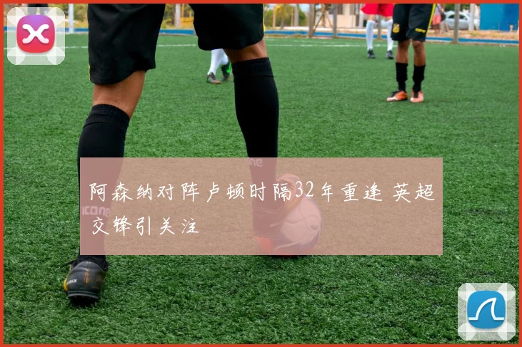 阿森纳对阵卢顿时隔32年重逢 英超交锋引关注