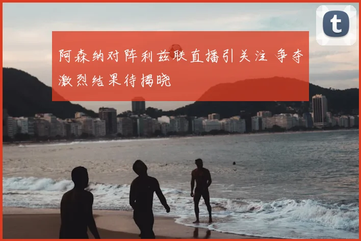 阿森纳对阵利兹联直播引关注 争夺激烈结果待揭晓